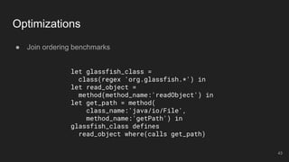 ● Join ordering benchmarks
Optimizations
let glassfish_class =
class(regex 'org.glassfish.*') in
let read_object =
method(method_name:'readObject') in
let get_path = method(
class_name:'java/io/File',
method_name:'getPath') in
glassfish_class defines
read_object where(calls get_path)
43
 