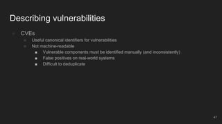 ● CVEs
○ Useful canonical identifiers for vulnerabilities
○ Not machine-readable
■ Vulnerable components must be identified manually (and inconsistently)
■ False positives on real-world systems
■ Difficult to deduplicate
Describing vulnerabilities
47
 