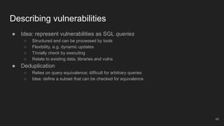 Describing vulnerabilities
● Idea: represent vulnerabilities as SGL queries
○ Structured and can be processed by tools
○ Flexibility, e.g. dynamic updates
○ Trivially check by executing
○ Relate to existing data, libraries and vulns
● Deduplication
○ Relies on query equivalence; difficult for arbitrary queries
○ Idea: define a subset that can be checked for equivalence
48
 