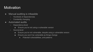 ● Manual auditing is infeasible
○ Hundreds of dependencies
○ Constantly changing
● Automated audits
○ Dependency-level
■ Ensure you’re not using a vulnerable version
○ Source-level
■ Ensure you’re not vulnerable, despite using a vulnerable version
■ Ensure you won’t be vulnerable as things change
● Potential vulnerabilities, anti-patterns
Motivation
5
 