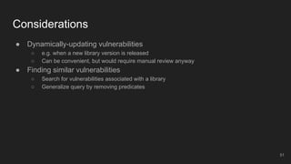 Considerations
● Dynamically-updating vulnerabilities
○ e.g. when a new library version is released
○ Can be convenient, but would require manual review anyway
● Finding similar vulnerabilities
○ Search for vulnerabilities associated with a library
○ Generalize query by removing predicates
51
 