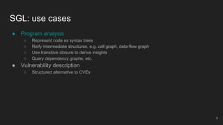 ● Program analysis
○ Represent code as syntax trees
○ Reify intermediate structures, e.g. call graph, data-flow graph
○ Use transitive closure to derive insights
○ Query dependency graphs, etc.
● Vulnerability description
○ Structured alternative to CVEs
SGL: use cases
8
 