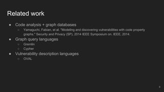 Related work
● Code analysis + graph databases
○ Yamaguchi, Fabian, et al. "Modeling and discovering vulnerabilities with code property
graphs." Security and Privacy (SP), 2014 IEEE Symposium on. IEEE, 2014.
● Graph query languages
○ Gremlin
○ Cypher
● Vulnerability description languages
○ OVAL
9
 