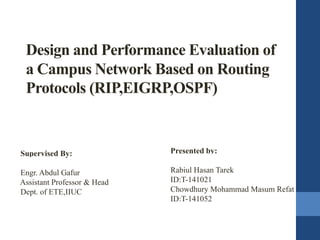 Design and Performance Evaluation of
a Campus Network Based on Routing
Protocols (RIP,EIGRP,OSPF)
Presented by:
Rabiul Hasan Tarek
ID:T-141021
Chowdhury Mohammad Masum Refat
ID:T-141052
Supervised By:
Engr. Abdul Gafur
Assistant Professor & Head
Dept. of ETE,IIUC
 