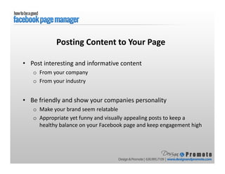 • Post interesting and informative content
o From your company
o From your industry
• Be friendly and show your companies personality
o Make your brand seem relatable
o Appropriate yet funny and visually appealing posts to keep a
healthy balance on your Facebook page and keep engagement high
Posting Content to Your Page
 