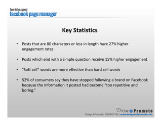 • Posts that are 80 characters or less in length have 27% higher
engagement rates
• Posts which end with a simple question receive 15% higher engagement
• “Soft sell” words are more effective than hard sell words
• 52% of consumers say they have stopped following a brand on Facebook
because the information it posted had become “too repetitive and
boring.”
Key Statistics
 