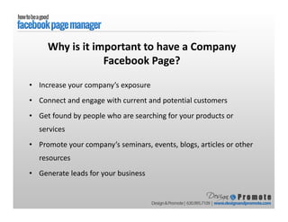 • Increase your company’s exposure
• Connect and engage with current and potential customers
• Get found by people who are searching for your products or
services
• Promote your company’s seminars, events, blogs, articles or other
resources
• Generate leads for your business
Why is it important to have a Company
Facebook Page?
 