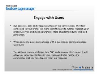 • Run contests, polls and engage your fans in the conversation. They feel
connected to your brand, the more likely they are to further research your
product/service and make a purchase. More engagement turns into lead
generation.
• When someone posts on your page with a question or comment engage
with them
• Tip: Within a comment stream type “@” and a commenter’s name. It will
allow you to tag specific fans in your response. It also notifies the
commenter that you have tagged them in a response
Engage with Users
 