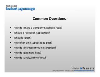 • How do I make a Company Facebook Page?
• What is a Facebook Application?
• What do I post?
• How often am I supposed to post?
• How do I increase my fan interaction?
• How do I get more likes?
• How do I analyze my efforts?
Common Questions
 