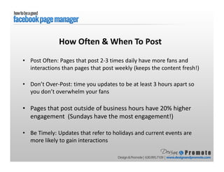 • Post Often: Pages that post 2-3 times daily have more fans and
interactions than pages that post weekly (keeps the content fresh!)
• Don’t Over-Post: time you updates to be at least 3 hours apart so
you don’t overwhelm your fans
• Pages that post outside of business hours have 20% higher
engagement (Sundays have the most engagement!)
• Be Timely: Updates that refer to holidays and current events are
more likely to gain interactions
How Often & When To Post
 