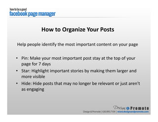 Help people identify the most important content on your page
• Pin: Make your most important post stay at the top of your
page for 7 days
• Star: Highlight important stories by making them larger and
more visible
• Hide: Hide posts that may no longer be relevant or just aren't
as engaging
How to Organize Your Posts
 