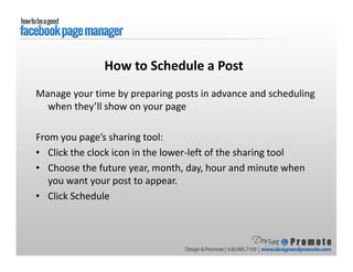 Manage your time by preparing posts in advance and scheduling
when they’ll show on your page
From you page’s sharing tool:
• Click the clock icon in the lower-left of the sharing tool
• Choose the future year, month, day, hour and minute when
you want your post to appear.
• Click Schedule
How to Schedule a Post
 