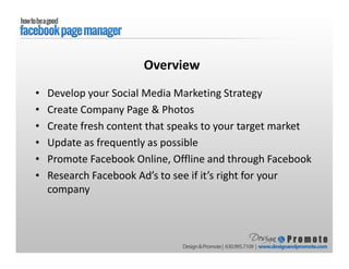 • Develop your Social Media Marketing Strategy
• Create Company Page & Photos
• Create fresh content that speaks to your target market
• Update as frequently as possible
• Promote Facebook Online, Offline and through Facebook
• Research Facebook Ad’s to see if it’s right for your
company
Overview
 