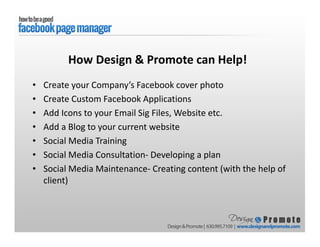 • Create your Company’s Facebook cover photo
• Create Custom Facebook Applications
• Add Icons to your Email Sig Files, Website etc.
• Add a Blog to your current website
• Social Media Training
• Social Media Consultation- Developing a plan
• Social Media Maintenance- Creating content (with the help of
client)
How Design & Promote can Help!
 