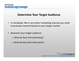 • In Facebook, like in any other marketing channel you need
to promote content based on your target market
• Research your target audience
o What do they find interesting?
o What do they find informative?
Determine Your Target Audience
 