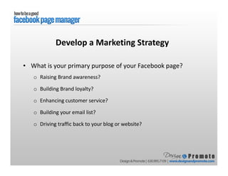 • What is your primary purpose of your Facebook page?
o Raising Brand awareness?
o Building Brand loyalty?
o Enhancing customer service?
o Building your email list?
o Driving traffic back to your blog or website?
Develop a Marketing Strategy
 