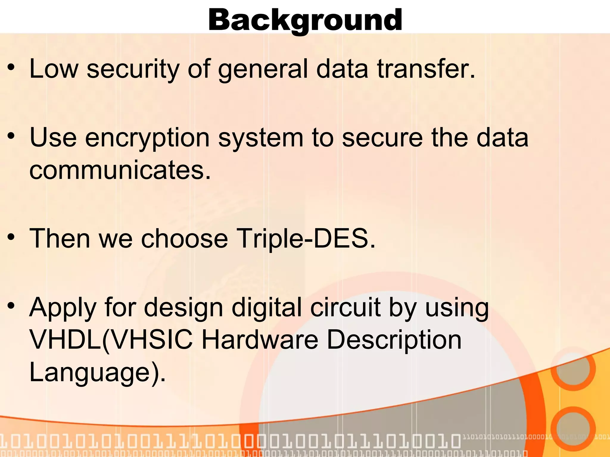 Background Low security of general data transfer. Use encryption system to secure the data communicates. Then we choose Triple-DES. Apply for design digital circuit by using VHDL(VHSIC Hardware Description Language). 