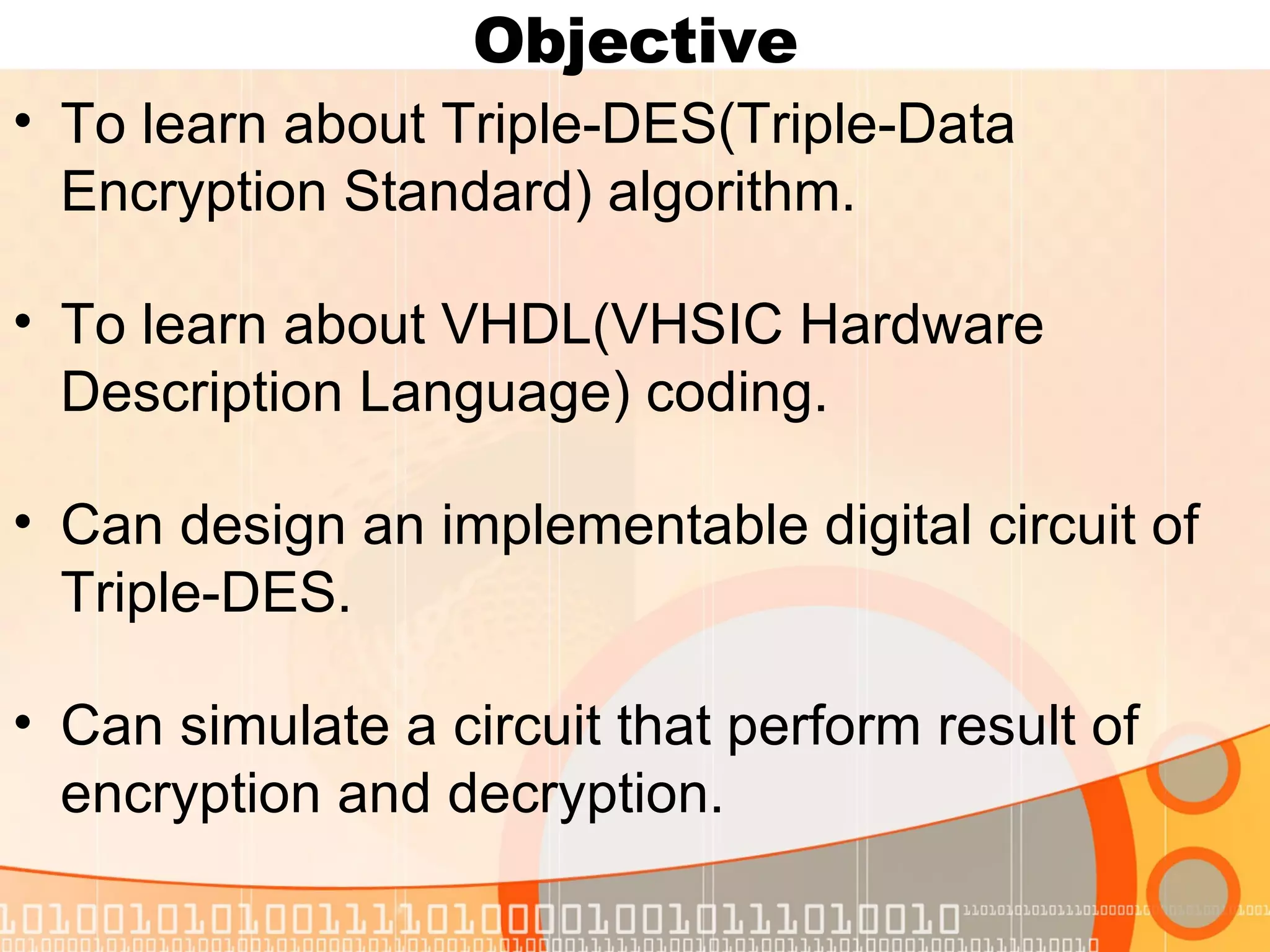 Objective To learn about Triple-DES(Triple-Data Encryption Standard) algorithm. To learn about VHDL(VHSIC Hardware Description Language) coding. Can design an implementable digital circuit of Triple-DES. Can simulate a circuit that perform result of encryption and decryption. 