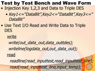 Test by Test Bench and Wave Form  Injection Key 1,2,3 and Data to Triple DES Key1<=“DataBit”,Key2<=“DataBit”,Key3<=“DataBit” Use Text I/O Read and Write Data to Triple DES    write write(out_data_out,data_outtdes); writeline(logdata_out,out_data_out); read readline(read_inputtest,read_inputtest_line); read(read_inputtest_line,input_temp); Test Bench  not permission  injection Output 