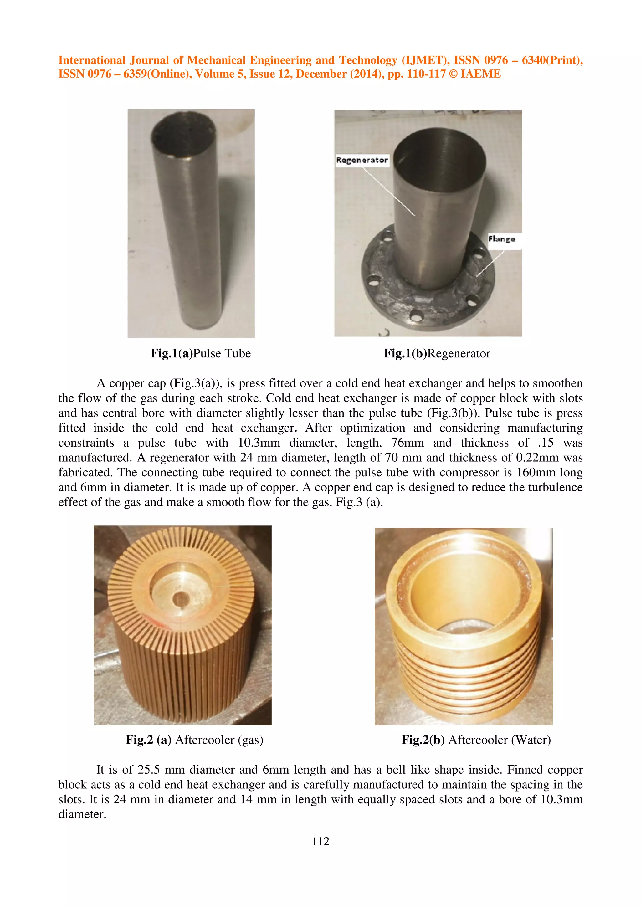 International Journal of Mechanical Engineering and Technology (IJMET), ISSN 0976 – 6340(Print),
ISSN 0976 – 6359(Online), Volume 5, Issue 12, December (2014), pp. 110-117 © IAEME
112
Fig.1(a)Pulse Tube Fig.1(b)Regenerator
A copper cap (Fig.3(a)), is press fitted over a cold end heat exchanger and helps to smoothen
the flow of the gas during each stroke. Cold end heat exchanger is made of copper block with slots
and has central bore with diameter slightly lesser than the pulse tube (Fig.3(b)). Pulse tube is press
fitted inside the cold end heat exchanger. After optimization and considering manufacturing
constraints a pulse tube with 10.3mm diameter, length, 76mm and thickness of .15 was
manufactured. A regenerator with 24 mm diameter, length of 70 mm and thickness of 0.22mm was
fabricated. The connecting tube required to connect the pulse tube with compressor is 160mm long
and 6mm in diameter. It is made up of copper. A copper end cap is designed to reduce the turbulence
effect of the gas and make a smooth flow for the gas. Fig.3 (a).
Fig.2 (a) Aftercooler (gas) Fig.2(b) Aftercooler (Water)
It is of 25.5 mm diameter and 6mm length and has a bell like shape inside. Finned copper
block acts as a cold end heat exchanger and is carefully manufactured to maintain the spacing in the
slots. It is 24 mm in diameter and 14 mm in length with equally spaced slots and a bore of 10.3mm
diameter.
 