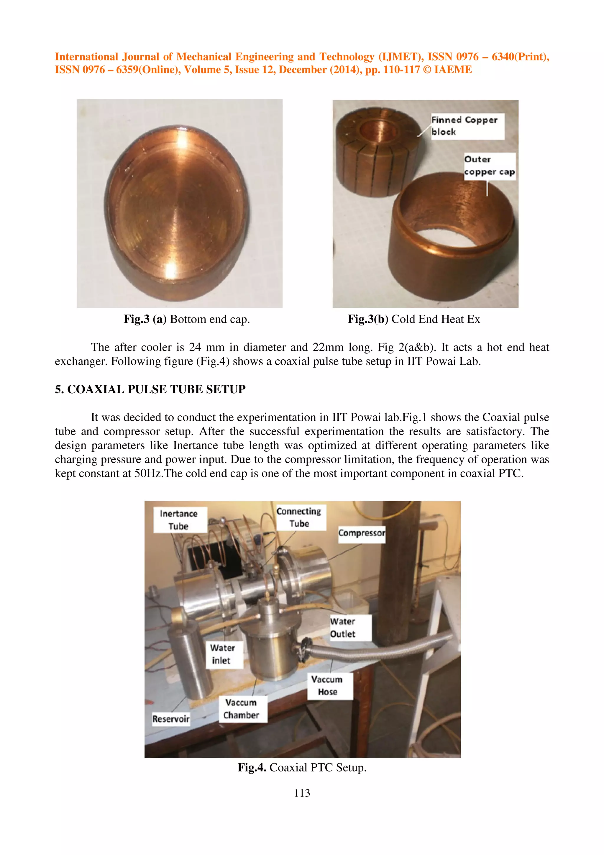 International Journal of Mechanical Engineering and Technology (IJMET), ISSN 0976 – 6340(Print),
ISSN 0976 – 6359(Online), Volume 5, Issue 12, December (2014), pp. 110-117 © IAEME
113
Fig.3 (a) Bottom end cap. Fig.3(b) Cold End Heat Ex
The after cooler is 24 mm in diameter and 22mm long. Fig 2(a&b). It acts a hot end heat
exchanger. Following figure (Fig.4) shows a coaxial pulse tube setup in IIT Powai Lab.
5. COAXIAL PULSE TUBE SETUP
It was decided to conduct the experimentation in IIT Powai lab.Fig.1 shows the Coaxial pulse
tube and compressor setup. After the successful experimentation the results are satisfactory. The
design parameters like Inertance tube length was optimized at different operating parameters like
charging pressure and power input. Due to the compressor limitation, the frequency of operation was
kept constant at 50Hz.The cold end cap is one of the most important component in coaxial PTC.
Fig.4. Coaxial PTC Setup.
 