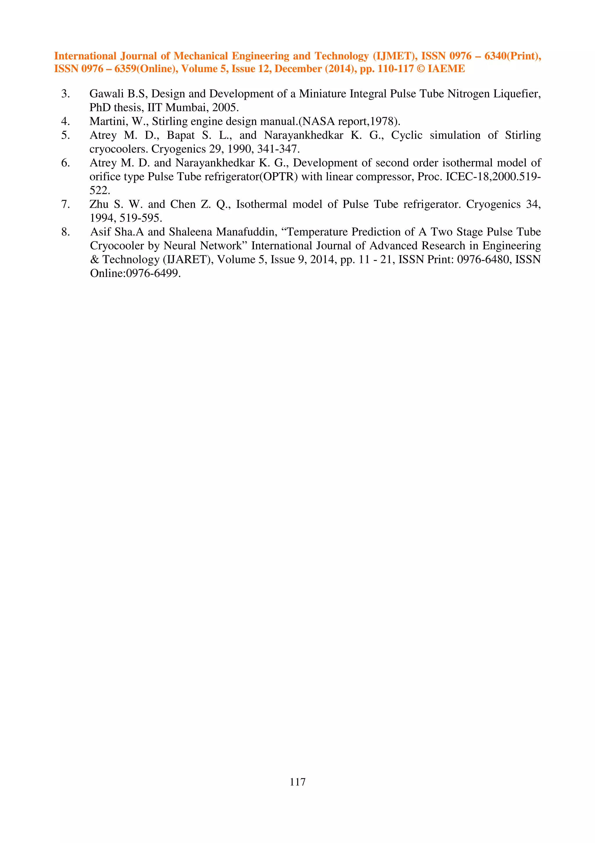 International Journal of Mechanical Engineering and Technology (IJMET), ISSN 0976 – 6340(Print),
ISSN 0976 – 6359(Online), Volume 5, Issue 12, December (2014), pp. 110-117 © IAEME
117
3. Gawali B.S, Design and Development of a Miniature Integral Pulse Tube Nitrogen Liquefier,
PhD thesis, IIT Mumbai, 2005.
4. Martini, W., Stirling engine design manual.(NASA report,1978).
5. Atrey M. D., Bapat S. L., and Narayankhedkar K. G., Cyclic simulation of Stirling
cryocoolers. Cryogenics 29, 1990, 341-347.
6. Atrey M. D. and Narayankhedkar K. G., Development of second order isothermal model of
orifice type Pulse Tube refrigerator(OPTR) with linear compressor, Proc. ICEC-18,2000.519-
522.
7. Zhu S. W. and Chen Z. Q., Isothermal model of Pulse Tube refrigerator. Cryogenics 34,
1994, 519-595.
8. Asif Sha.A and Shaleena Manafuddin, “Temperature Prediction of A Two Stage Pulse Tube
Cryocooler by Neural Network” International Journal of Advanced Research in Engineering
& Technology (IJARET), Volume 5, Issue 9, 2014, pp. 11 - 21, ISSN Print: 0976-6480, ISSN
Online:0976-6499.
 