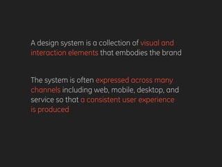 A design system is a collection of visual and
interaction elements that embodies the brand
The system is often expressed across many
channels including web, mobile, desktop, and
service so that a consistent user experience
is produced
 