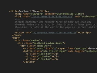 <title>Dashboard View</title>
<meta name="viewport" content="width=device-width">
<link href="./css/themes/iids/iids.min.css" rel="stylesheet">
<!--
Include modernizr and respond first so they can shim any
elements which are missing in older browsers. Other javascrip
should be included at the end of the page to improve load tim
-->
<script src="./js/vendor/modernizr-respond.js"></script>
</head>
<body>
<div class="navbar">
<div class="masthead navbar-inner">
<div class="container">
<a class="brand" href="#"><span class="ge-logo">General
<button class="btn btn-collapse" data-toggle="collapse"
<i class="icon-bar"></i>
<i class="icon-bar"></i>
<i class="icon-bar"></i>
</button>
 