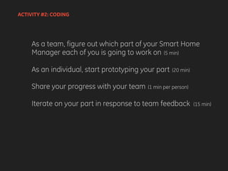 ACTIVITY #2: CODING
As a team, figure out which part of your Smart Home
Manager each of you is going to work on (5 min)
As an individual, start prototyping your part (20 min)
Share your progress with your team (1 min per person)
Iterate on your part in response to team feedback (15 min)
 