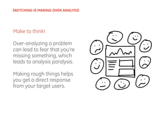 Make to think!
Over-analyzing a problem
can lead to fear that you’re
missing something, which
leads to analysis paralysis.
Making rough things helps
you get a direct response
from your target users.
SKETCHING IS MAKING OVER ANALYSIS
 
