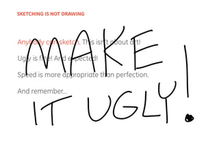 Anybody can sketch. This isn’t about art!
Ugly is fine! And expected!
Speed is more appropriate than perfection.
And remember...
SKETCHING IS NOT DRAWING
 