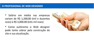 O PROFISSIONAL DE WEB DESIGNER
 Salário em média nas empresas
variam de R$ 1,200,00 (mil e duzentos
reais) à R$ 3,000.00 (três mil reais)
 Como autônomo o Web designer
pode tanto cobrar pela construção do
site e sua atualização.
 