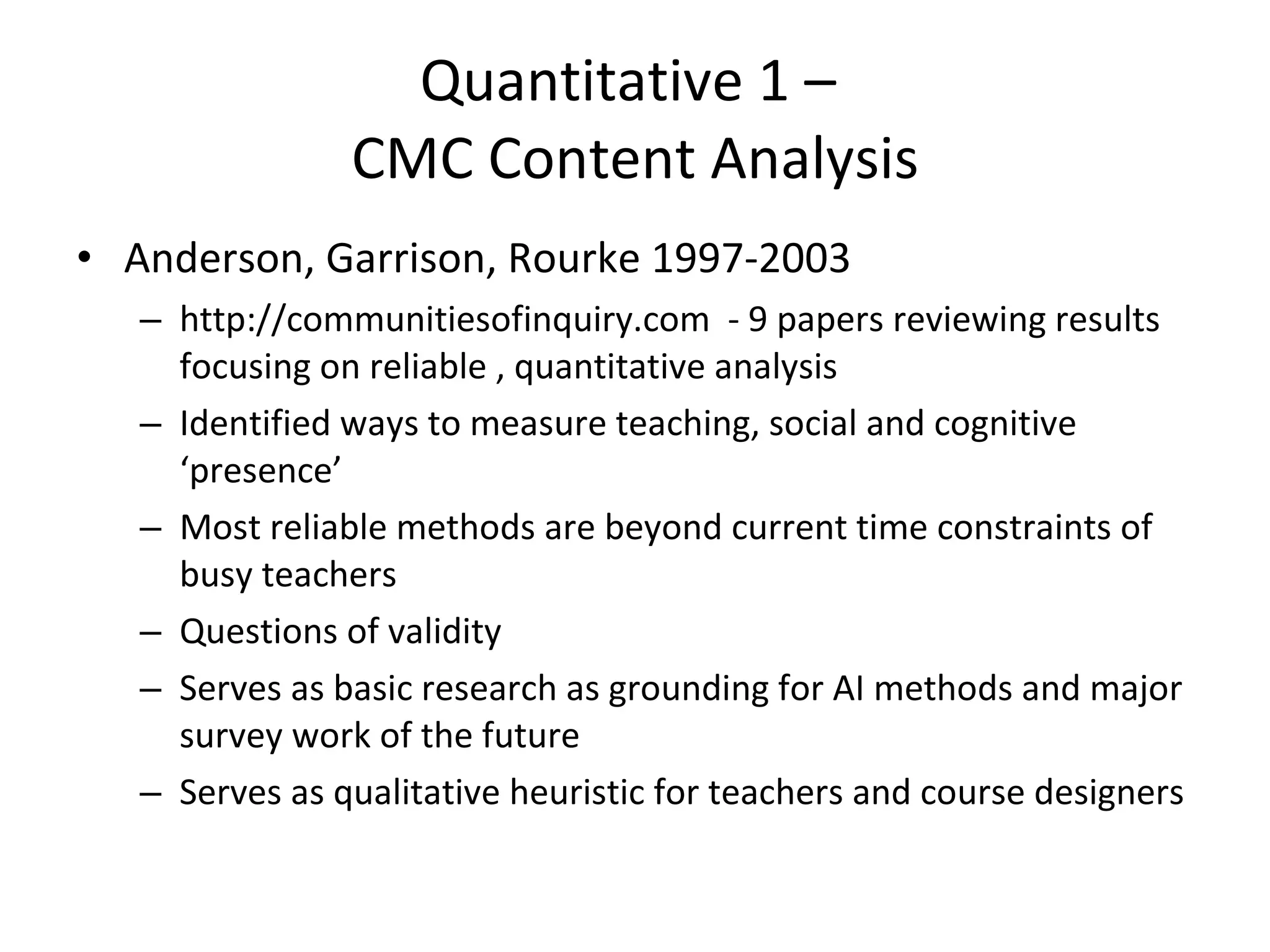 Quantitative 1 –  CMC Content Analysis Anderson, Garrison, Rourke 1997-2003 http://communitiesofinquiry.com  - 9 papers reviewing results focusing on reliable , quantitative analysis Identified ways to measure teaching, social and cognitive ‘presence’ Most reliable methods are beyond current time constraints of busy teachers Questions of validity Serves as basic research as grounding for AI methods and major survey work of the future  Serves as qualitative heuristic for teachers and course designers 