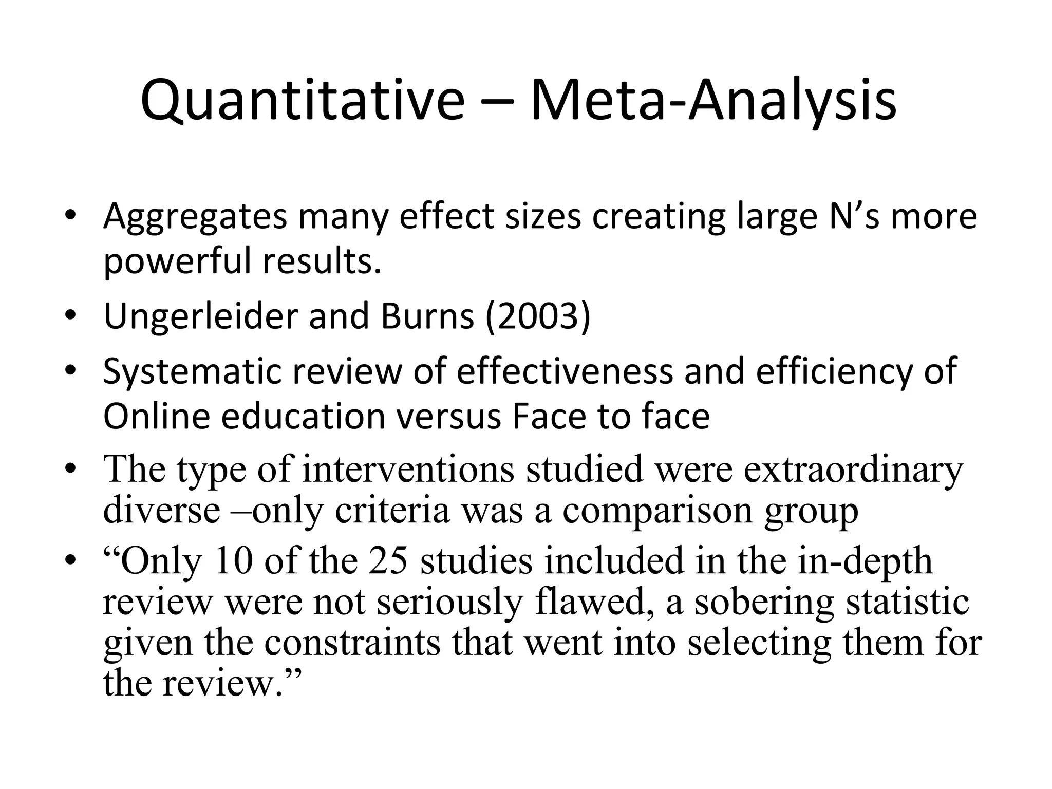 Quantitative – Meta-Analysis  Aggregates many effect sizes creating large N’s more powerful results. Ungerleider and Burns (2003) Systematic review of effectiveness and efficiency of Online education versus Face to face The type of interventions studied were extraordinary diverse –only criteria was a comparison group  “ Only 10 of the 25 studies included in the in-depth review were not seriously flawed, a sobering statistic given the constraints that went into selecting them for the review.” 