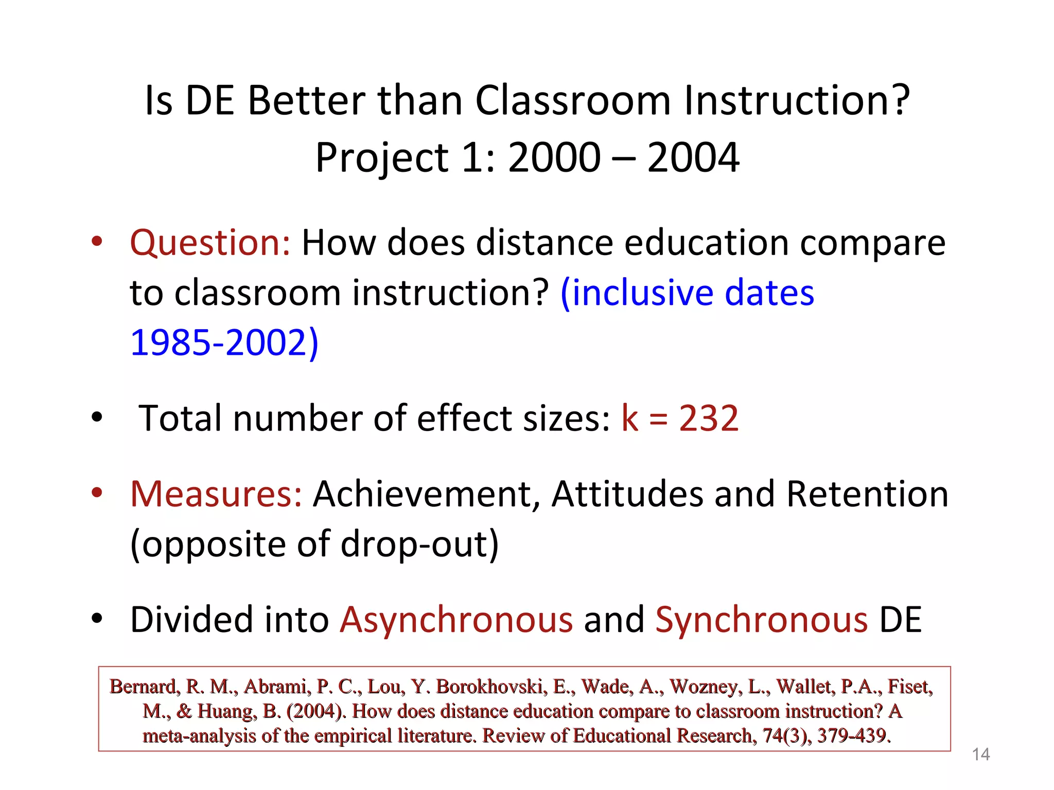 Is DE Better than Classroom Instruction? Project 1: 2000 – 2004 Question:  How does distance education compare to classroom instruction?  (inclusive dates 1985-2002) Total number of effect sizes:  k = 232 Measures:  Achievement, Attitudes and Retention (opposite of drop-out) Divided into  Asynchronous  and  Synchronous  DE Bernard, R. M., Abrami, P. C., Lou, Y. Borokhovski, E., Wade, A., Wozney, L., Wallet, P.A., Fiset, M., & Huang, B. (2004). How does distance education compare to classroom instruction? A meta-analysis of the empirical literature. Review of Educational Research, 74(3), 379-439. 