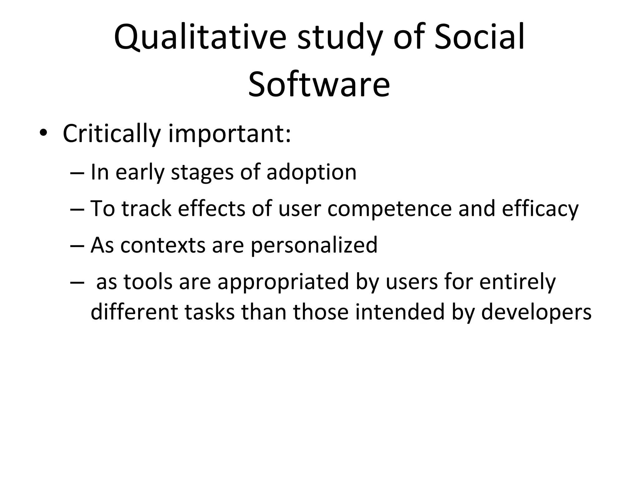 Qualitative study of Social Software Critically important: In early stages of adoption To track effects of user competence and efficacy As contexts are personalized as tools are appropriated by users for entirely different tasks than those intended by developers 