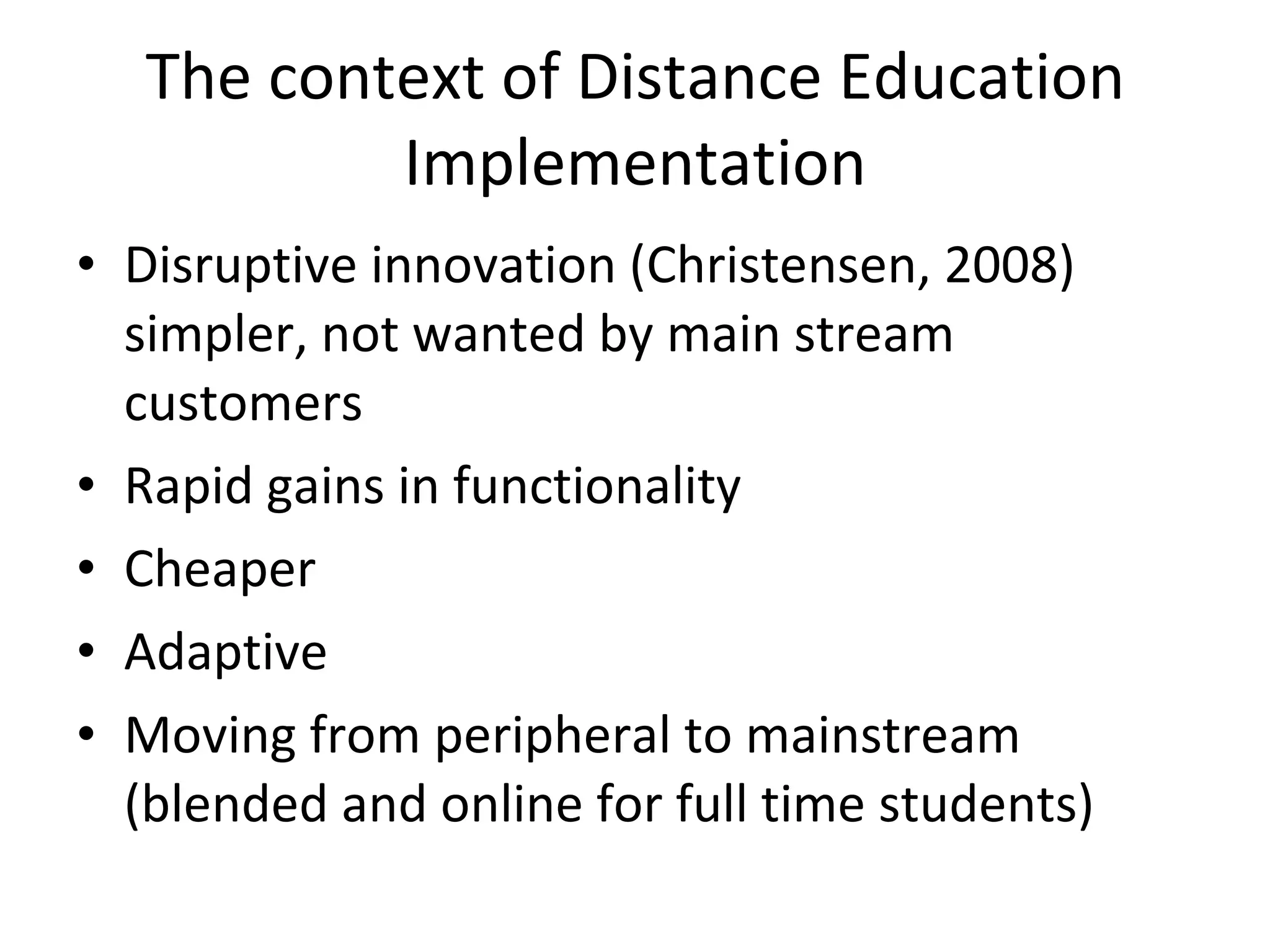 The context of Distance Education Implementation Disruptive innovation (Christensen, 2008) simpler, not wanted by main stream customers Rapid gains in functionality Cheaper Adaptive Moving from peripheral to mainstream (blended and online for full time students) 