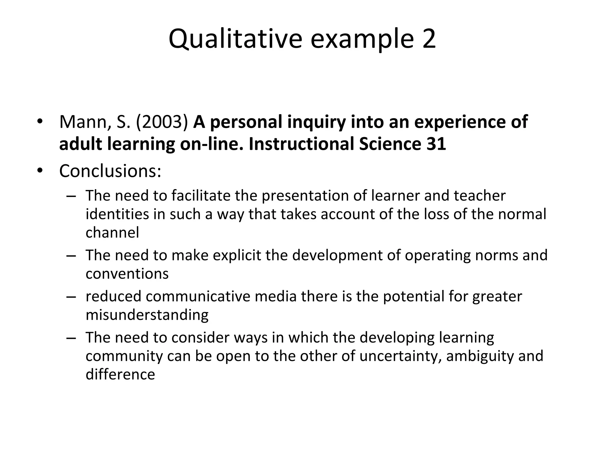 Qualitative example 2 Mann, S. (2003)  A personal inquiry into an experience of adult learning on-line. Instructional Science 31 Conclusions: The need to facilitate the presentation of learner and teacher identities in such a way that takes account of the loss of the normal channel The need to make explicit the development of operating norms and conventions reduced communicative media there is the potential for greater misunderstanding The need to consider ways in which the developing learning community can be open to the other of uncertainty, ambiguity and difference 