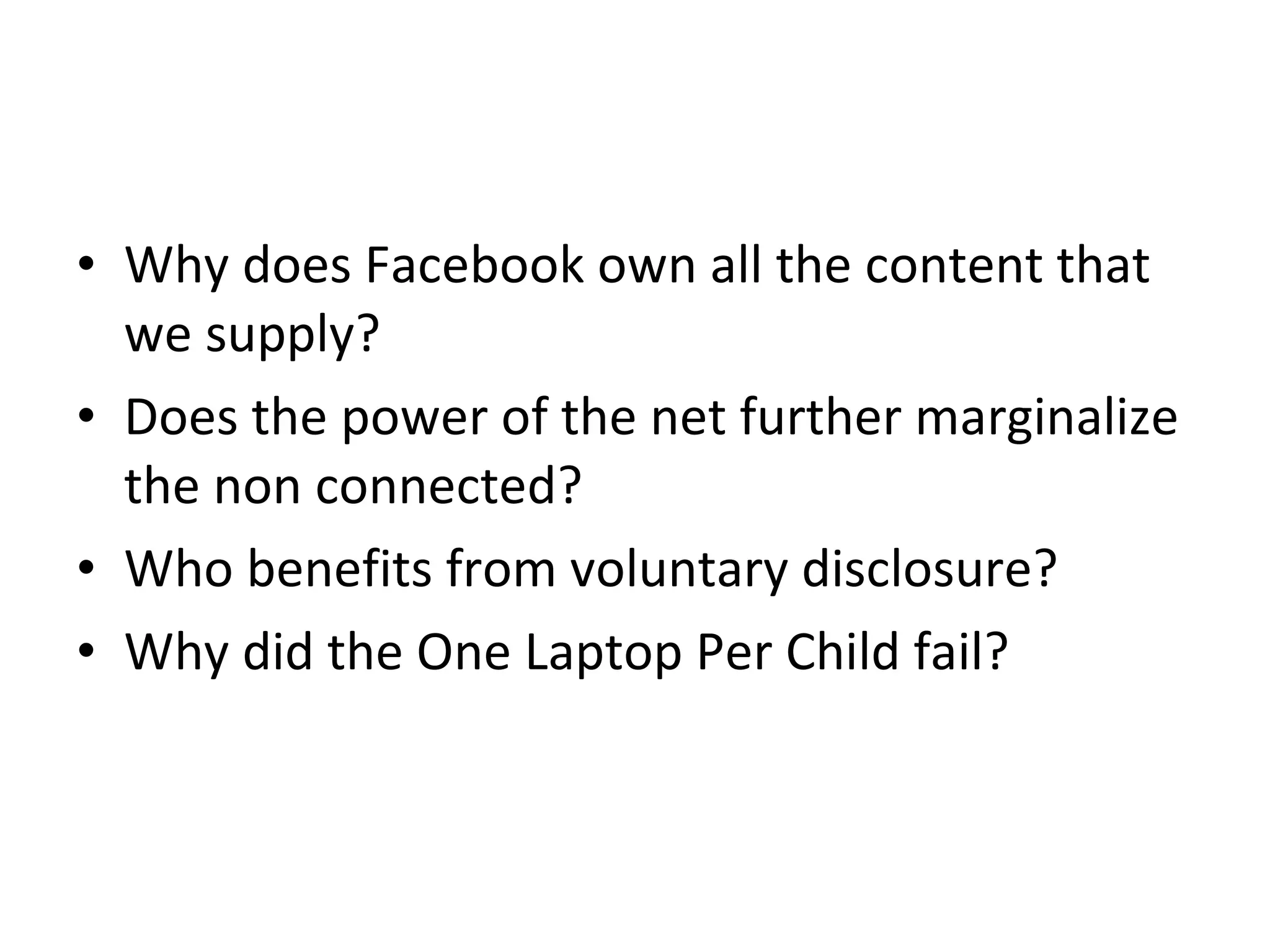 Why does Facebook own all the content that we supply? Does the power of the net further marginalize the non connected? Who benefits from voluntary disclosure? Why did the One Laptop Per Child fail? 