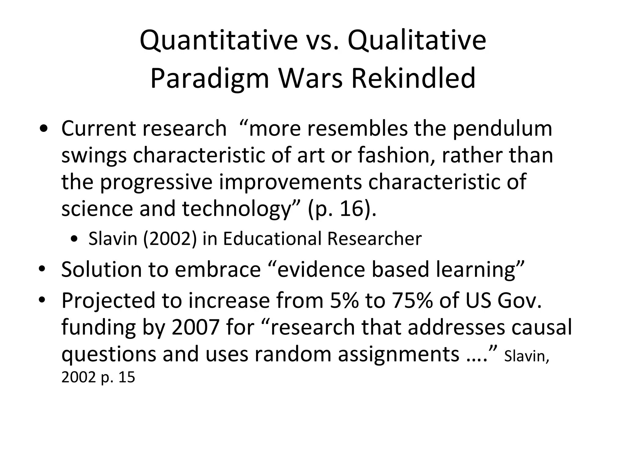 Quantitative vs. Qualitative Paradigm Wars Rekindled Current research  “more resembles the pendulum swings characteristic of art or fashion, rather than the progressive improvements characteristic of science and technology” (p. 16). Slavin (2002) in Educational Researcher Solution to embrace “evidence based learning”  Projected to increase from 5% to 75% of US Gov. funding by 2007 for “research that addresses causal questions and uses random assignments ….”  Slavin, 2002 p. 15 