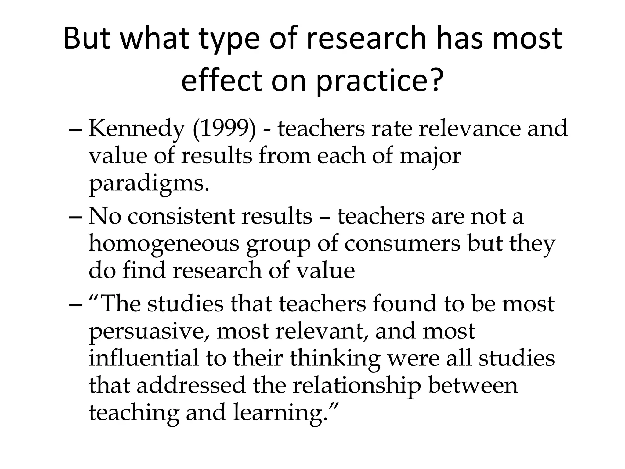 But what type of research has most effect on practice? Kennedy (1999) - teachers rate relevance and value of results from each of major paradigms. No consistent results – teachers are not a homogeneous group of consumers but they do find research of value “ The studies that teachers found to be most persuasive, most relevant, and most influential to their thinking were all studies that addressed the relationship between teaching and learning.” 
