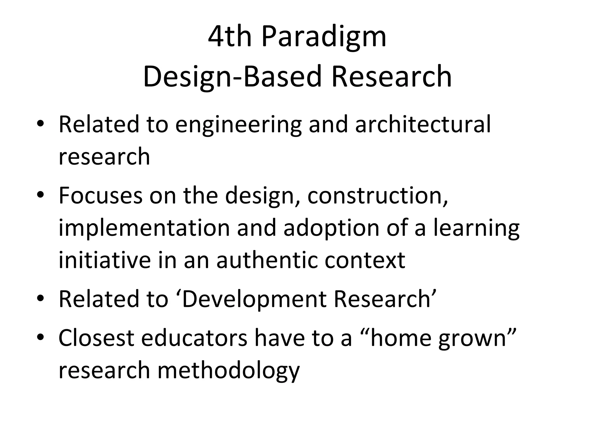 4th Paradigm Design-Based Research Related to engineering and architectural research Focuses on the design, construction, implementation and adoption of a learning initiative in an authentic context Related to ‘Development Research’ Closest educators have to a “home grown” research methodology 