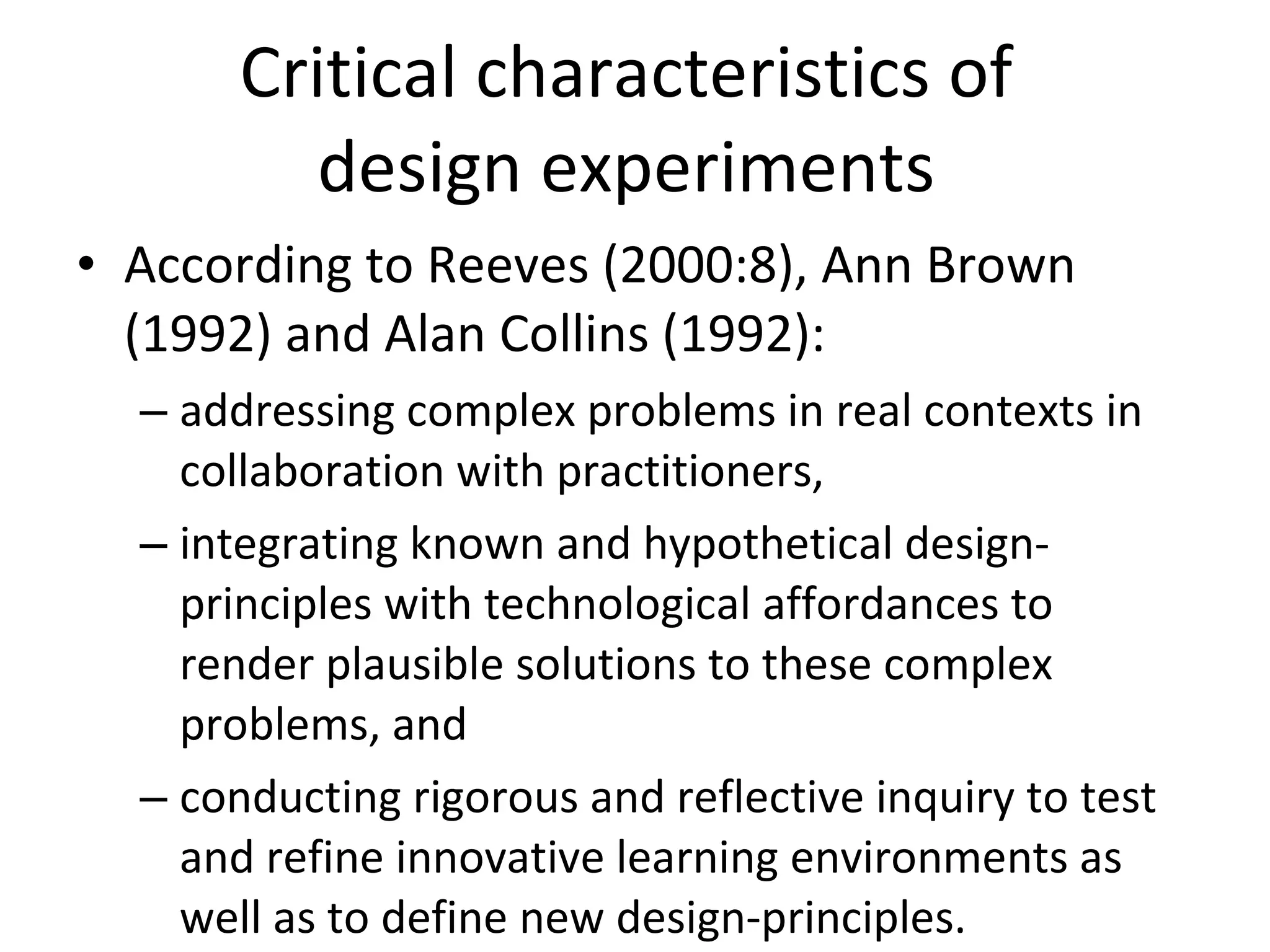 Critical characteristics of  design experiments  According to Reeves (2000:8), Ann Brown (1992) and Alan Collins (1992): addressing complex problems in real contexts in collaboration with practitioners, integrating known and hypothetical design-principles with technological affordances to render plausible solutions to these complex problems, and conducting rigorous and reflective inquiry to test and refine innovative learning environments as well as to define new design-principles. 