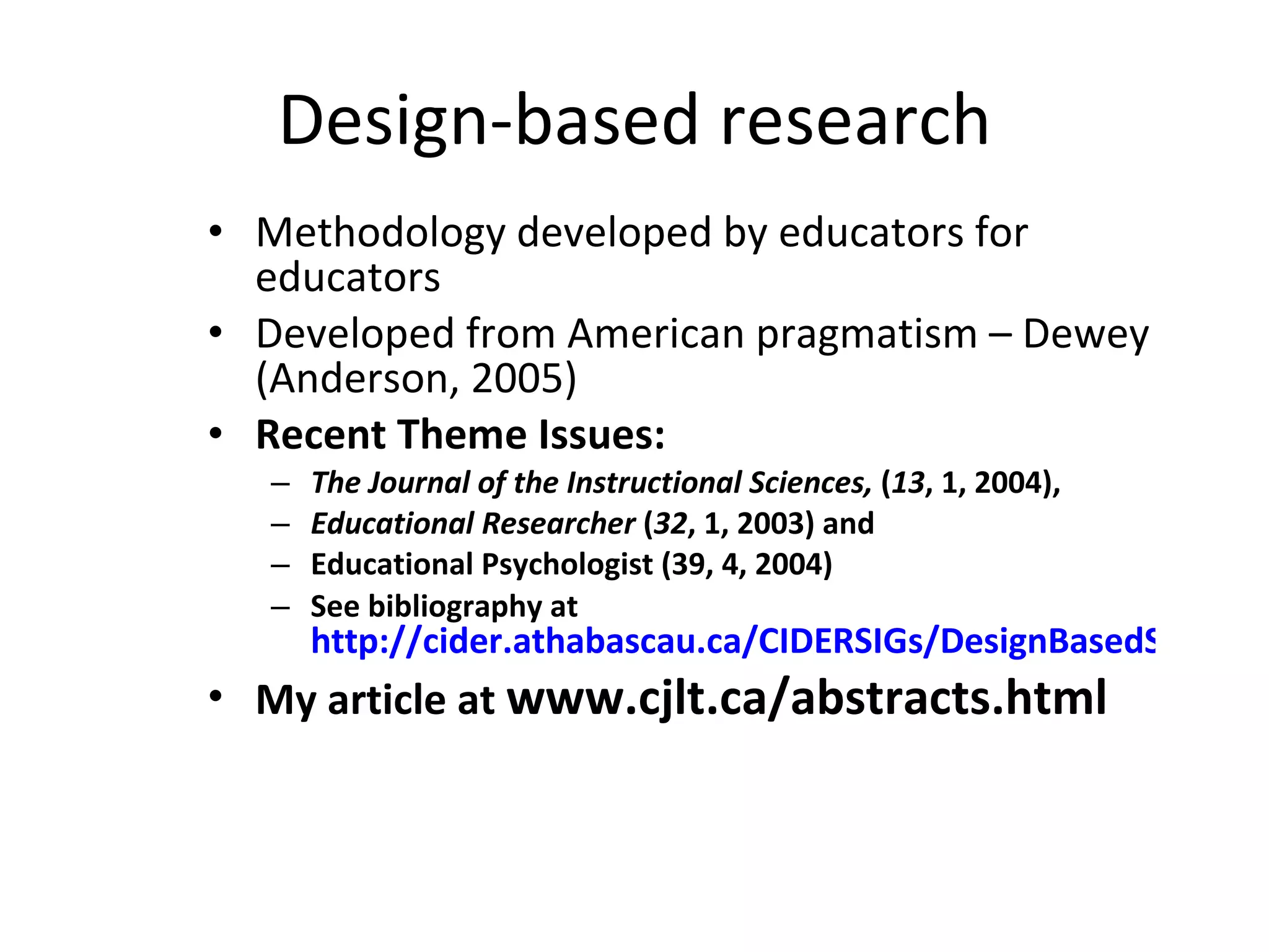 Design-based research Methodology developed by educators for educators Developed from American pragmatism – Dewey (Anderson, 2005) Recent Theme Issues: The Journal of the Instructional Sciences,  ( 13 , 1, 2004),  Educational Researcher  ( 32 , 1, 2003) and  Educational Psychologist (39, 4, 2004) See bibliography at  http://cider.athabascau.ca/CIDERSIGs/DesignBasedSIG/ My article at  www.cjlt.ca/abstracts.html 