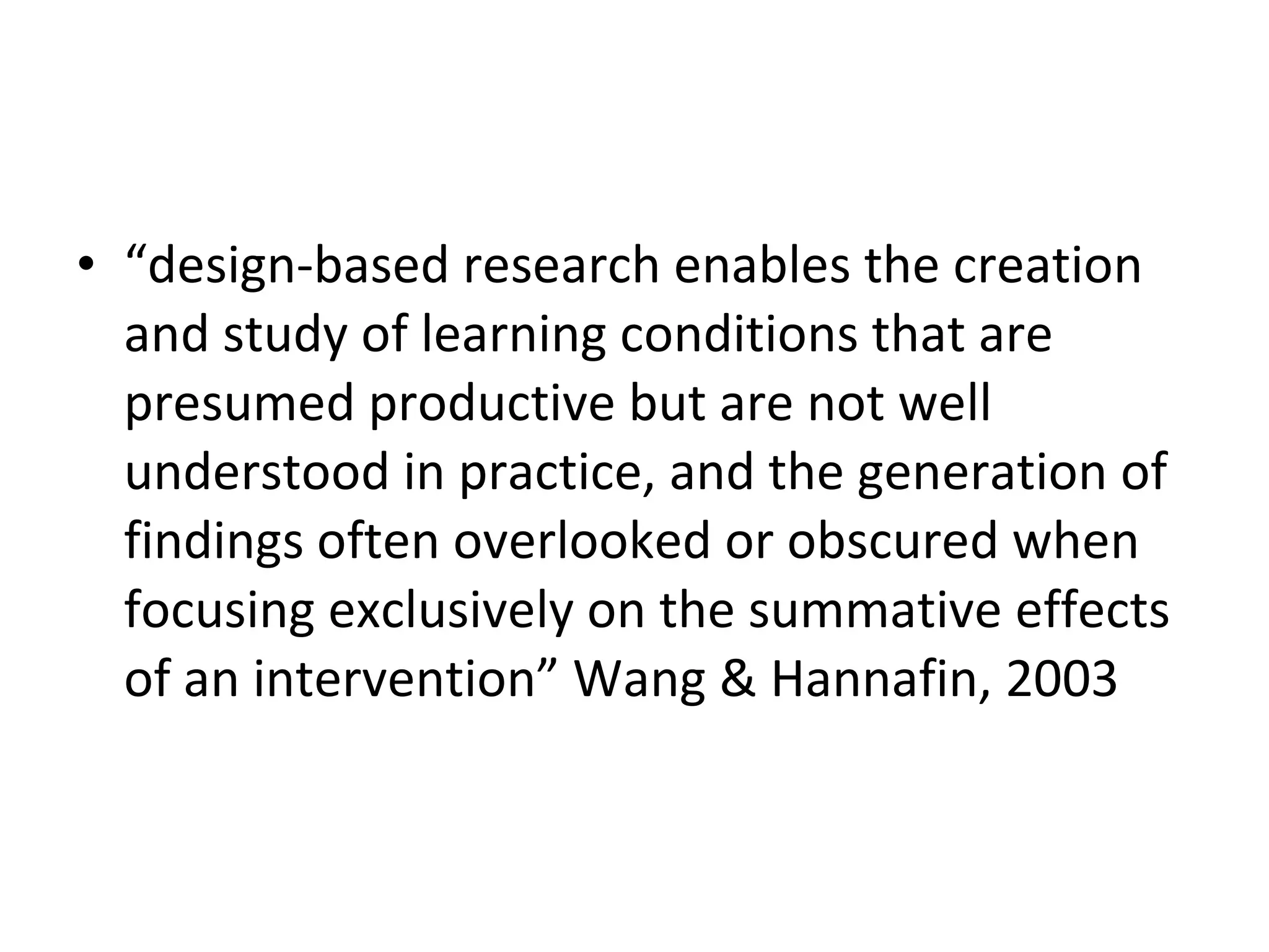 “ design-based research enables the creation and study of learning conditions that are presumed productive but are not well understood in practice, and the generation of findings often overlooked or obscured when focusing exclusively on the summative effects of an intervention” Wang & Hannafin, 2003 