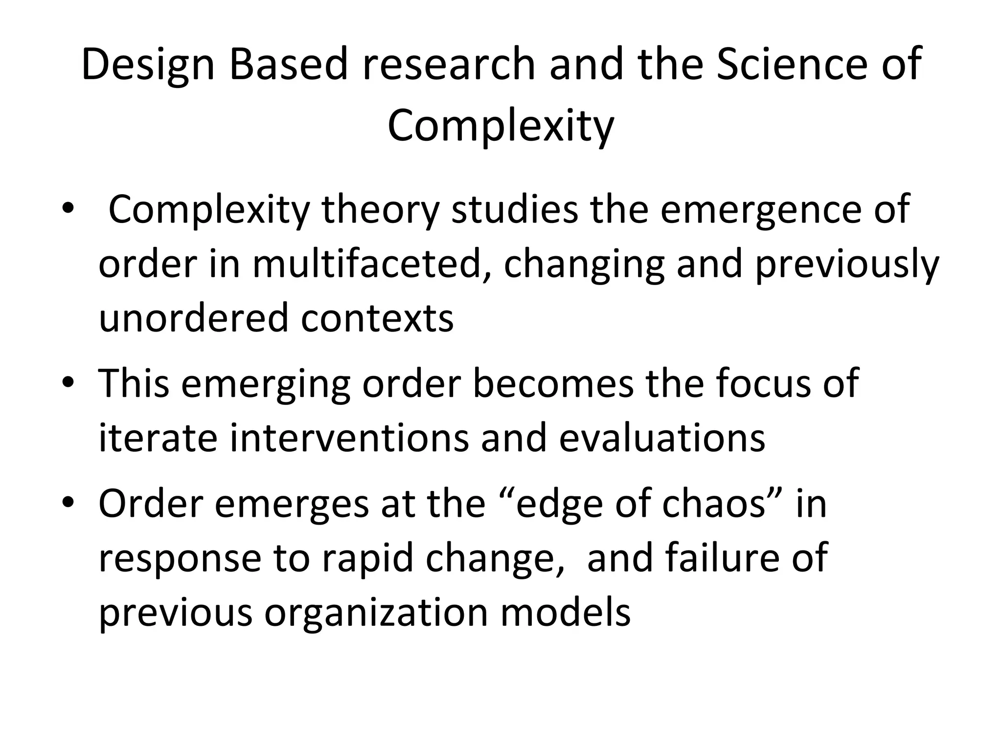 Design Based research and the Science of Complexity Complexity theory studies the emergence of order in multifaceted, changing and previously unordered contexts This emerging order becomes the focus of iterate interventions and evaluations  Order emerges at the “edge of chaos” in response to rapid change,  and failure of previous organization models  