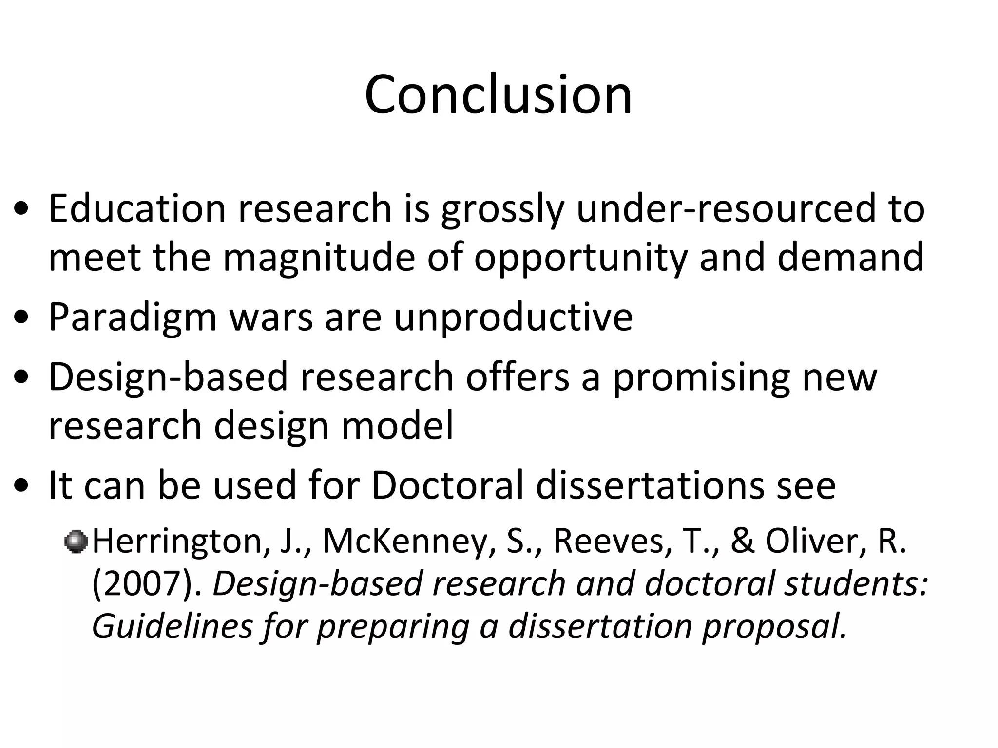 Conclusion Education research is grossly under-resourced to meet the magnitude of opportunity and demand Paradigm wars are unproductive Design-based research offers a promising new research design model It can be used for Doctoral dissertations see Herrington, J., McKenney, S., Reeves, T., & Oliver, R. (2007).  Design-based research and doctoral students: Guidelines for preparing a dissertation proposal.  