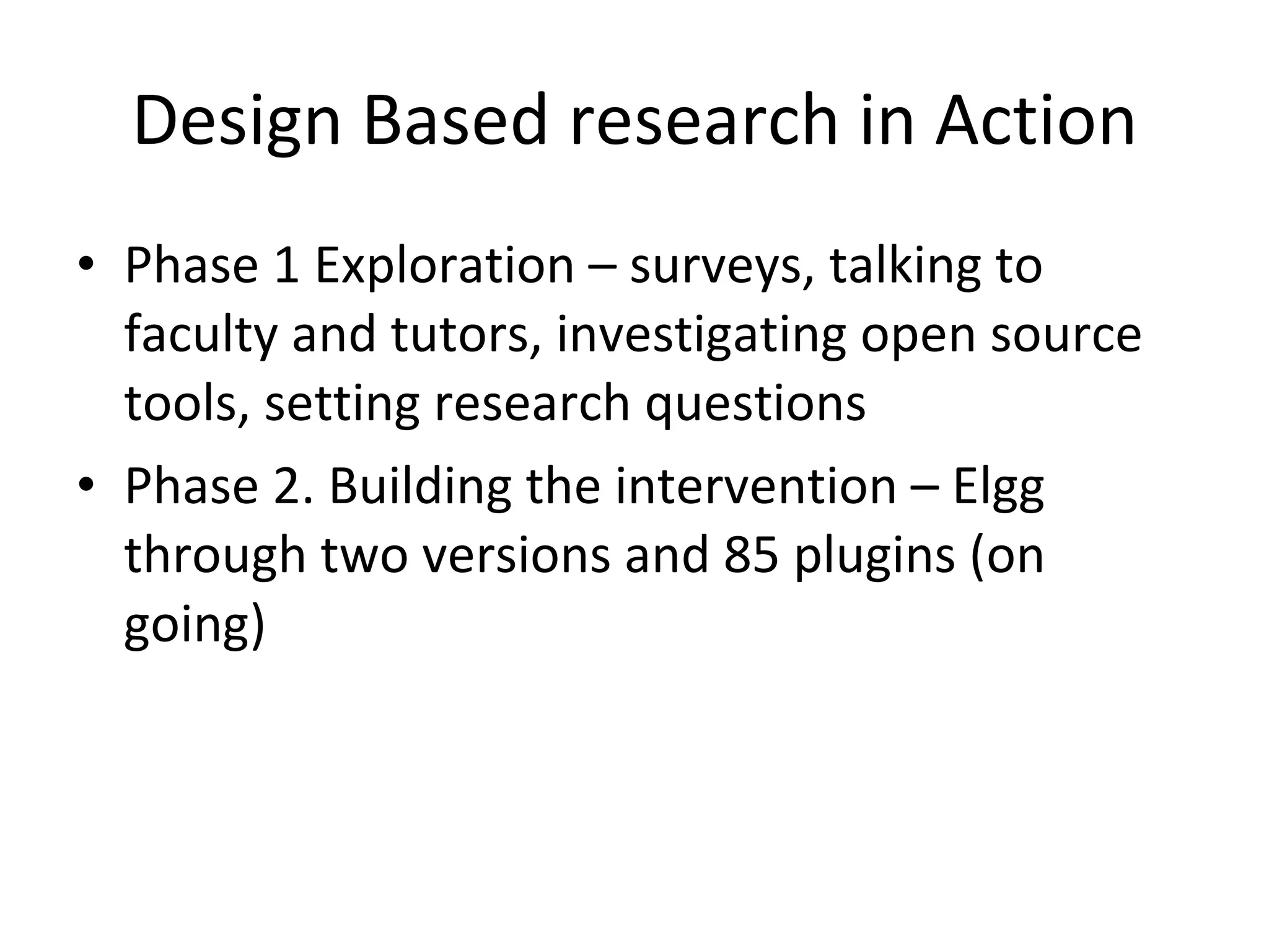 Design Based research in Action Phase 1 Exploration – surveys, talking to faculty and tutors, investigating open source tools, setting research questions Phase 2. Building the intervention – Elgg through two versions and 85 plugins (on going) 