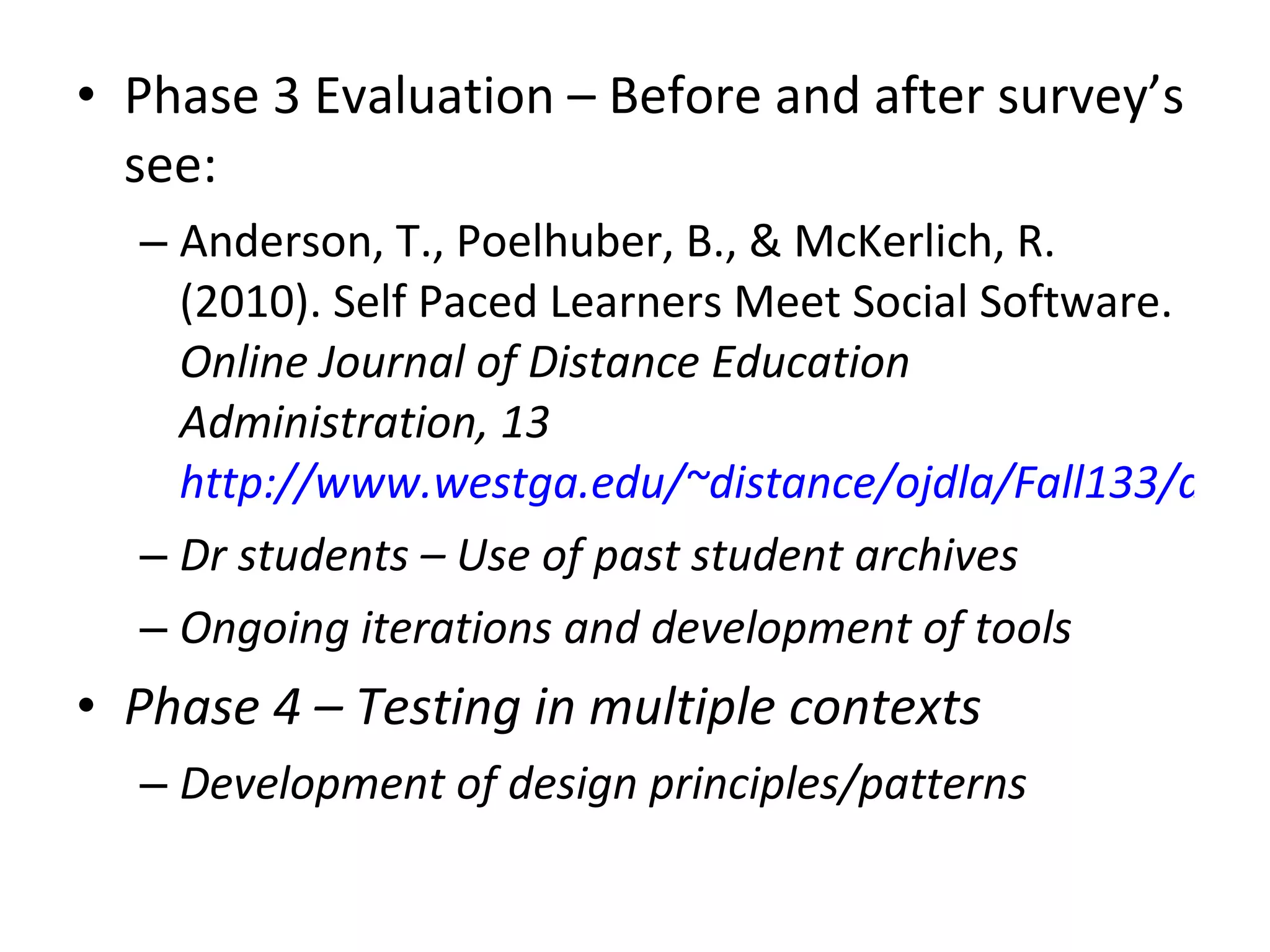 Phase 3 Evaluation – Before and after survey’s see: Anderson, T., Poelhuber, B., & McKerlich, R. (2010). Self Paced Learners Meet Social Software.  Online Journal of Distance Education Administration, 13  http://www.westga.edu/~distance/ojdla/Fall133/anderson_poellhuber_mcKerlich133.html Dr students – Use of past student archives Ongoing iterations and development of tools Phase 4 – Testing in multiple contexts Development of design principles/patterns  
