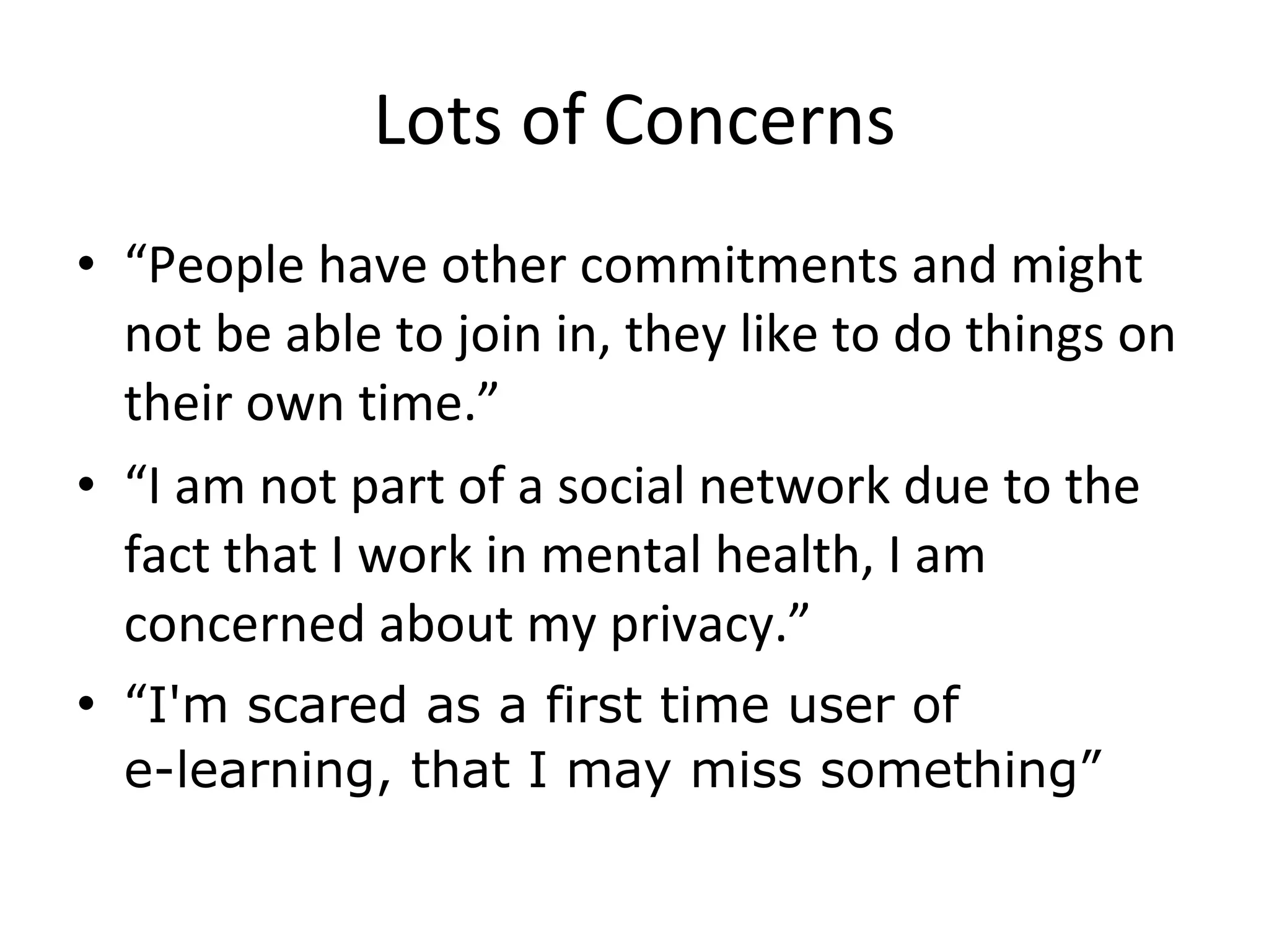 Lots of Concerns “ People have other commitments and might not be able to join in, they like to do things on their own time.” “ I am not part of a social network due to the fact that I work in mental health, I am concerned about my privacy.” “ I'm scared as a first time user of  e-learning, that I may miss something” 
